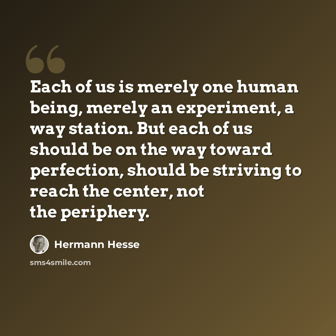“Each of us is merely one human being, merely an experiment, a way station. But each of us should be on the way toward perfection, should be striving to reach the center, not the periphery.” quote by Hermann Hesse