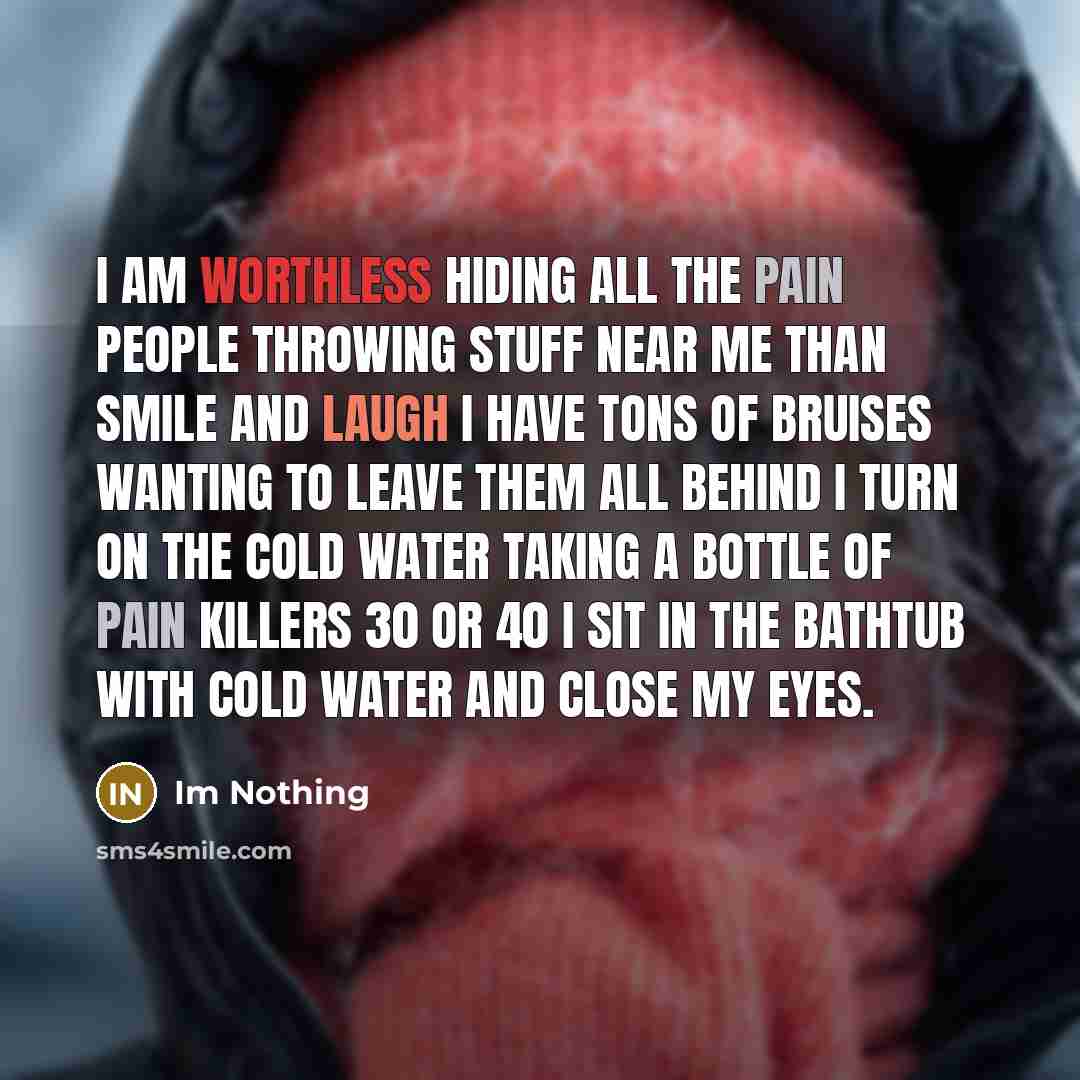 “I am worthless hiding all the pain people throwing stuff near me than smile and laugh I have tons of bruises wanting to leave them all behind I turn on the cold water taking a bottle of pain killers 30 or 40 I sit in the bathtub with cold water and close my eyes.” quote by Im Nothing