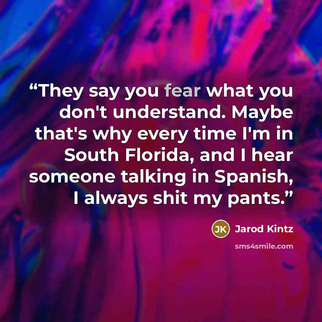“They say you fear what you don't understand. Maybe that's why every time I'm in South Florida, and I hear someone talking in Spanish, I always shit my pants.” quote by Jarod Kintz