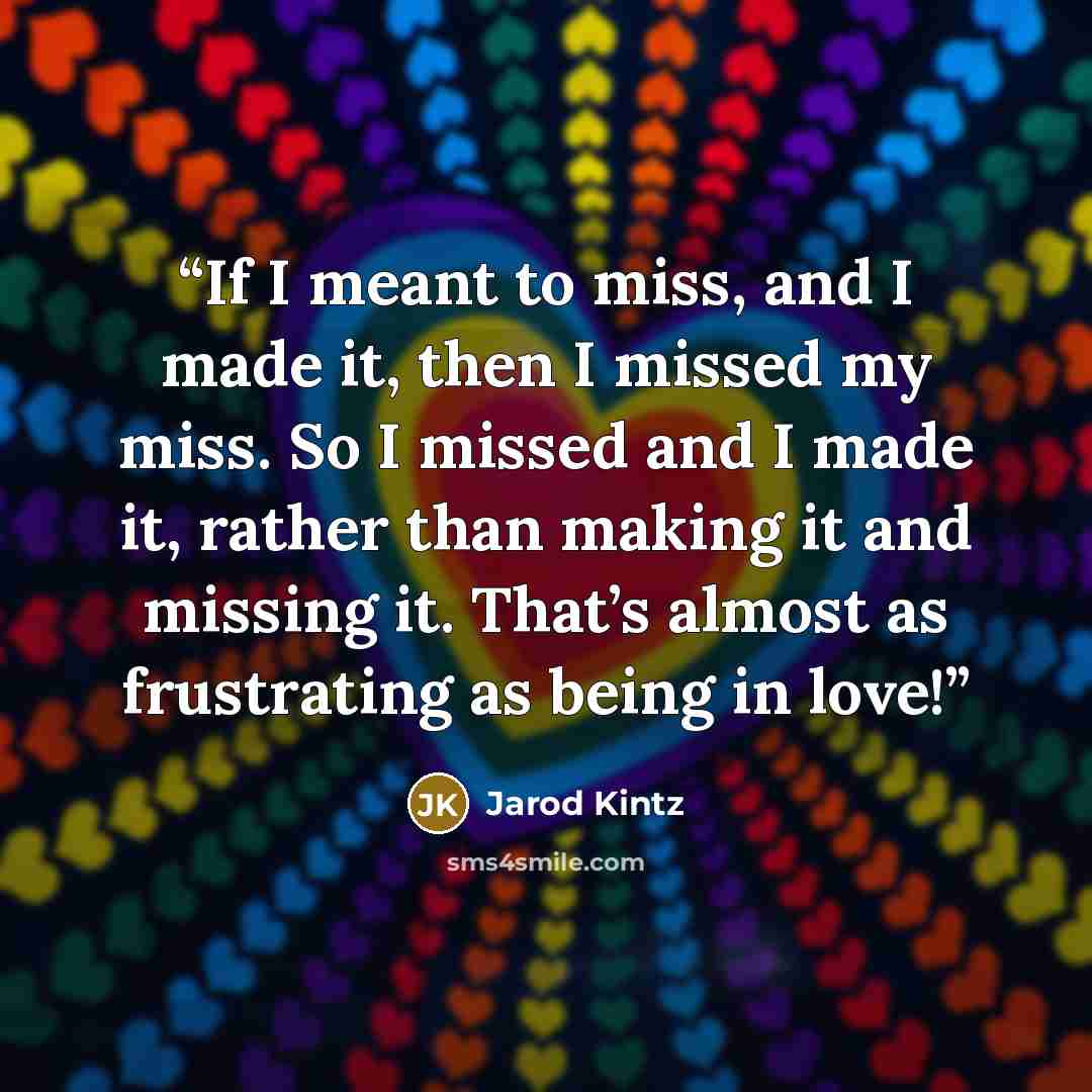 “If I meant to miss, and I made it, then I missed my miss. So I missed and I made it, rather than making it and missing it. That’s almost as frustrating as being in love!” quote by Jarod Kintz