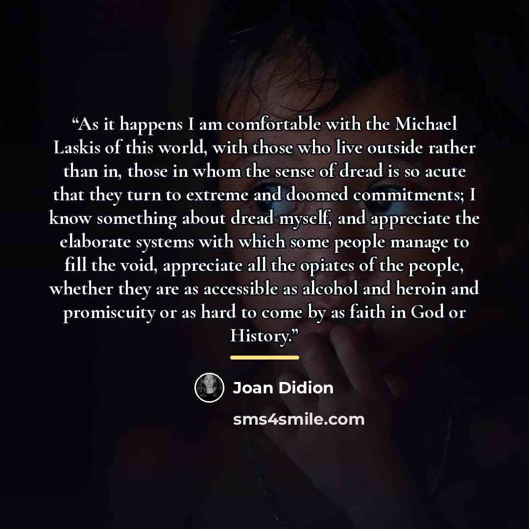 “As it happens I am comfortable with the Michael Laskis of this world, with those who live outside rather than in, those in whom the sense of dread is so acute that they turn to extreme and doomed commitments; I know something about dread myself, and appreciate the elaborate systems with which some…” quote by Joan Didion