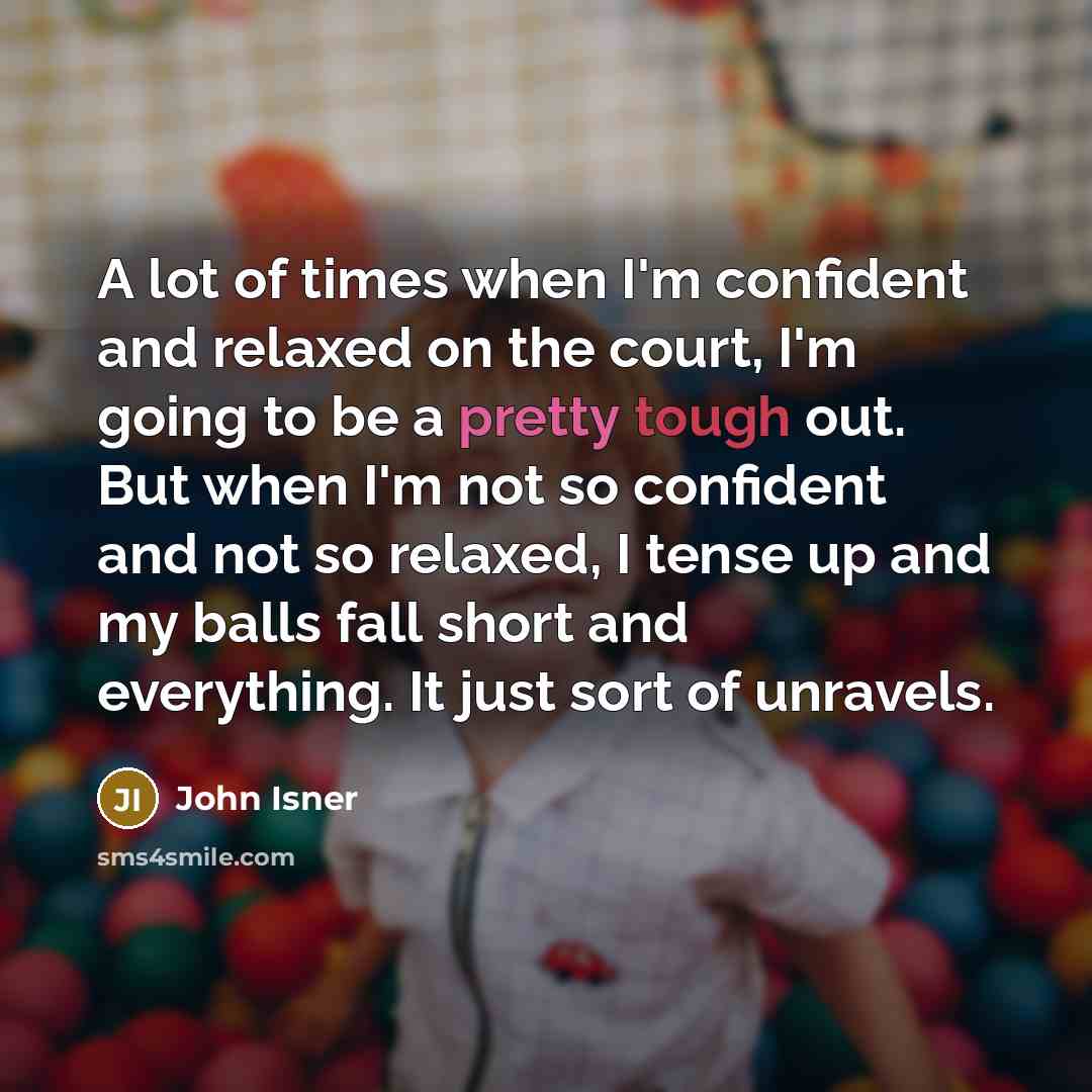 “A lot of times when I'm confident and relaxed on the court, I'm going to be a pretty tough out. But when I'm not so confident and not so relaxed, I tense up and my balls fall short and everything. It just sort of unravels.” quote by John Isner