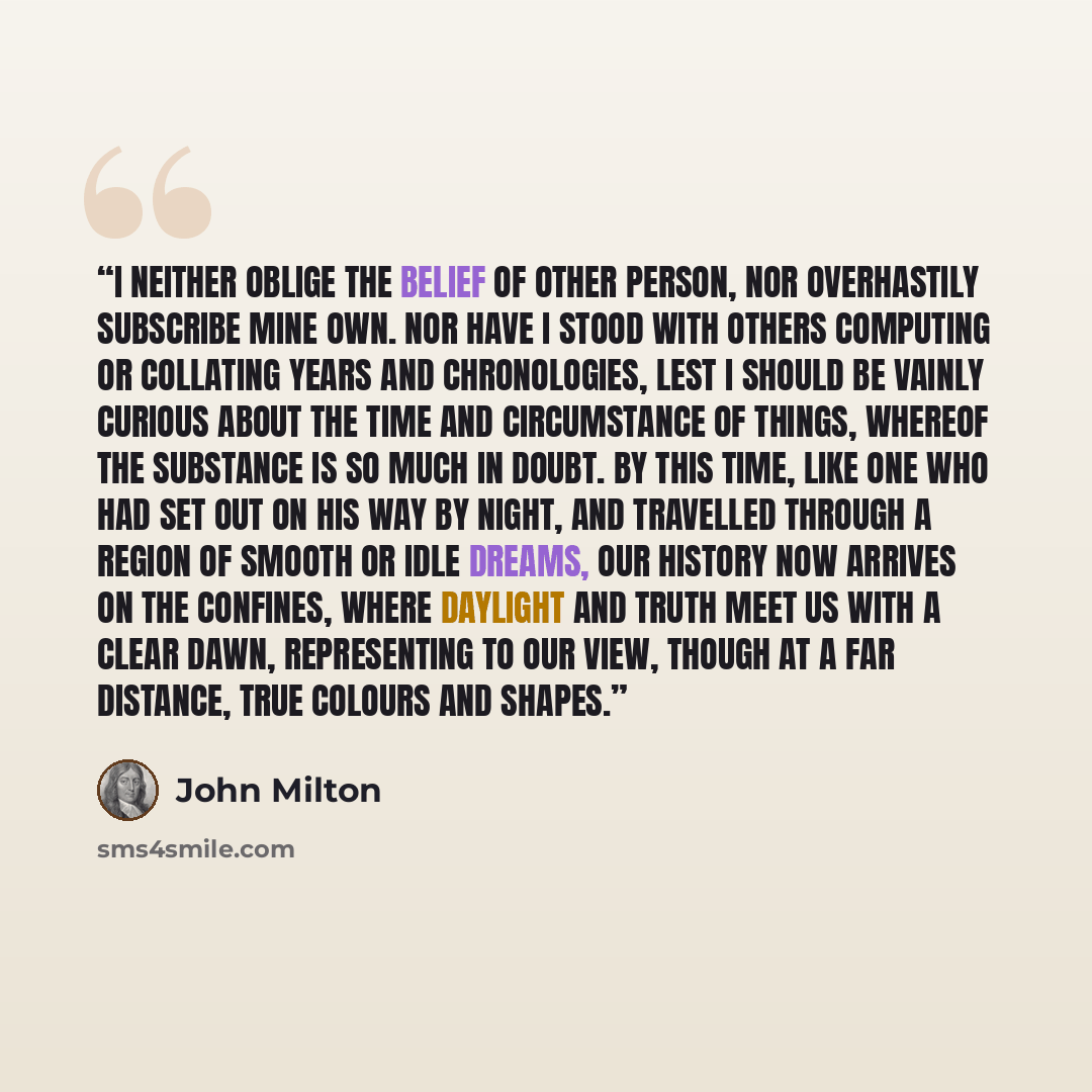 “I neither oblige the belief of other person, nor overhastily subscribe mine own. Nor have I stood with others computing or collating years and chronologies, lest I should be vainly curious about the time and circumstance of things, whereof the substance is so much in doubt. By this time, like one…” quote by John Milton