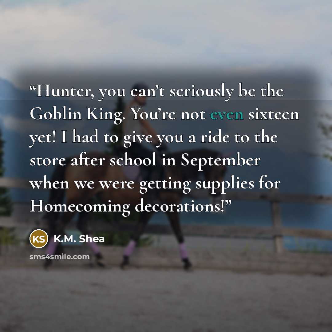 “Hunter, you can’t seriously be the Goblin King. You’re not even sixteen yet! I had to give you a ride to the store after school in September when we were getting supplies for Homecoming decorations!” quote by K.M. Shea