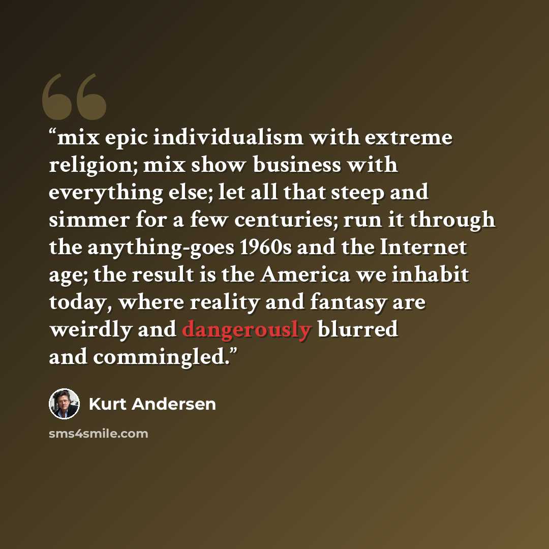 “mix epic individualism with extreme religion; mix show business with everything else; let all that steep and simmer for a few centuries; run it through the anything-goes 1960s and the Internet age; the result is the America we inhabit today, where reality and fantasy are weirdly and dangerously…” quote by Kurt Andersen