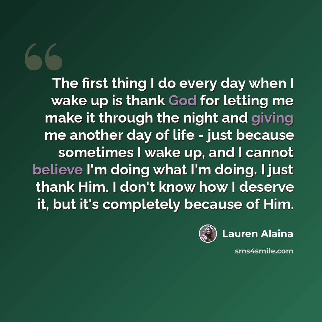 “The first thing I do every day when I wake up is thank God for letting me make it through the night and giving me another day of life - just because sometimes I wake up, and I cannot believe I'm doing what I'm doing. I just thank Him. I don't know how I deserve it, but it's completely because of…” quote by Lauren Alaina