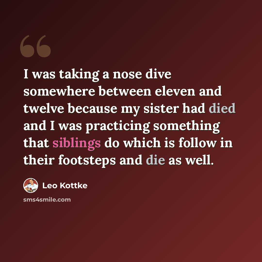 “I was taking a nose dive somewhere between eleven and twelve because my sister had died and I was practicing something that siblings do which is follow in their footsteps and die as well.” quote by Leo Kottke