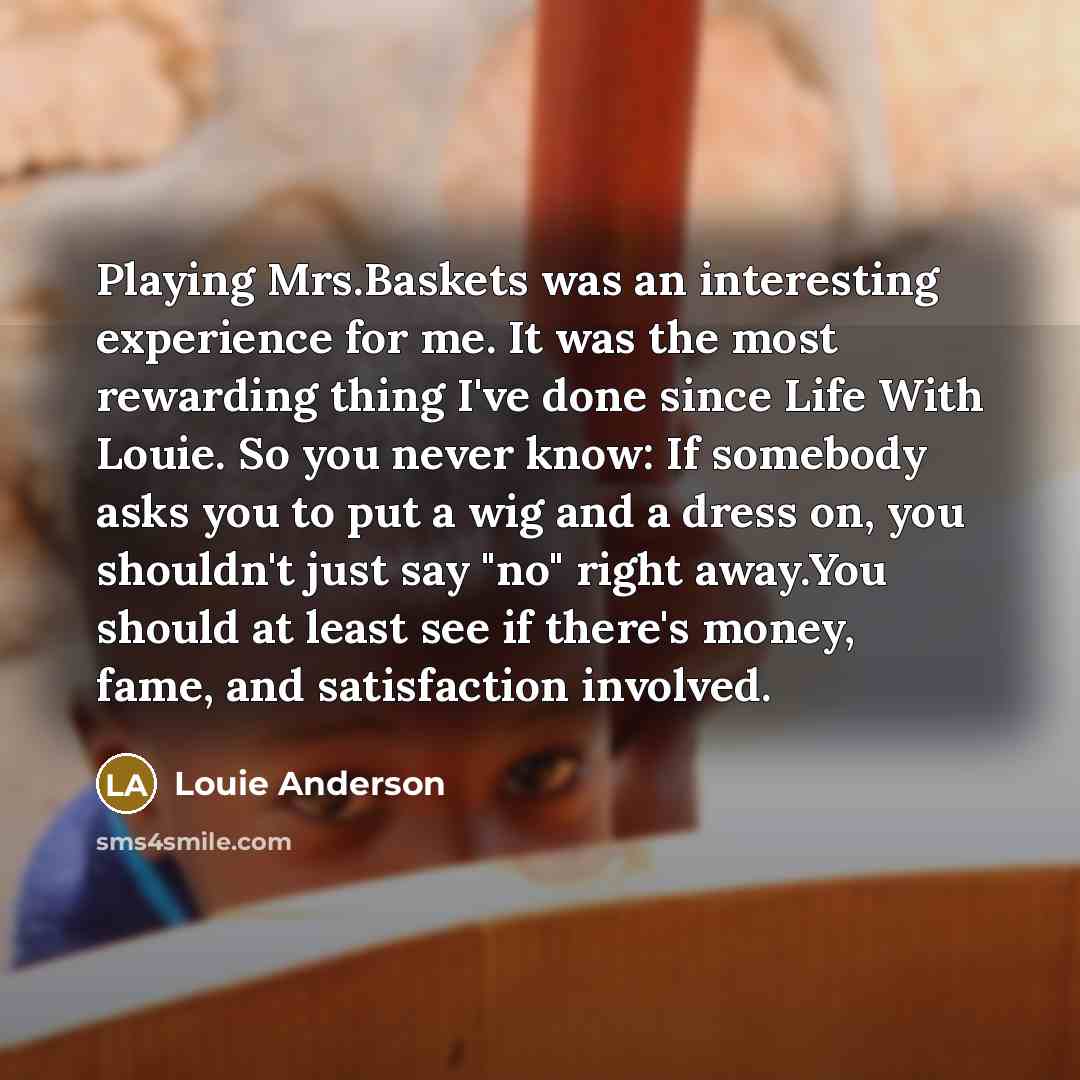 “Playing Mrs.Baskets was an interesting experience for me. It was the most rewarding thing I've done since Life With Louie. So you never know: If somebody asks you to put a wig and a dress on, you shouldn't just say "no" right away.You should at least see if there's money, fame, and satisfaction…” quote by Louie Anderson