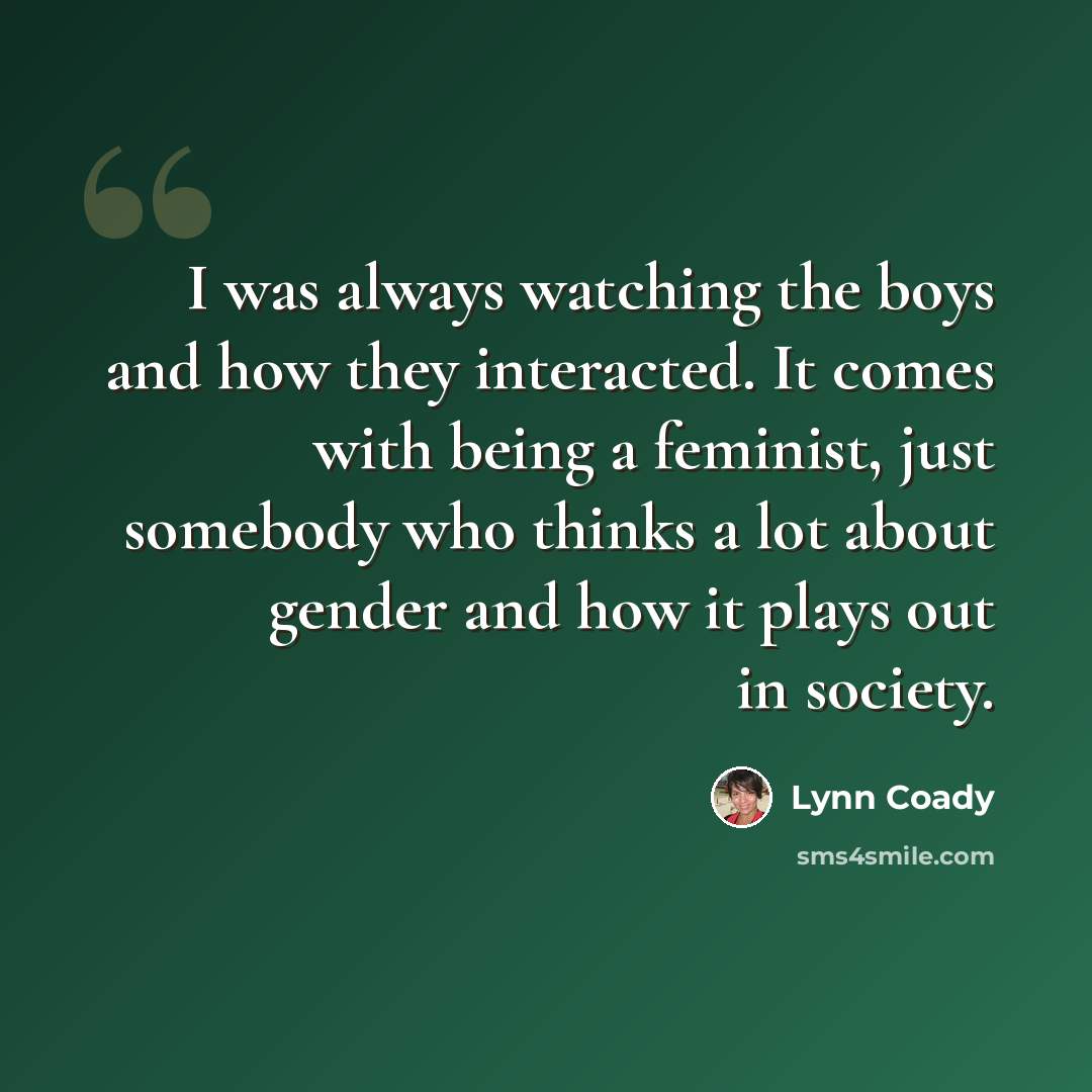 “I was always watching the boys and how they interacted. It comes with being a feminist, just somebody who thinks a lot about gender and how it plays out in society.” quote by Lynn Coady
