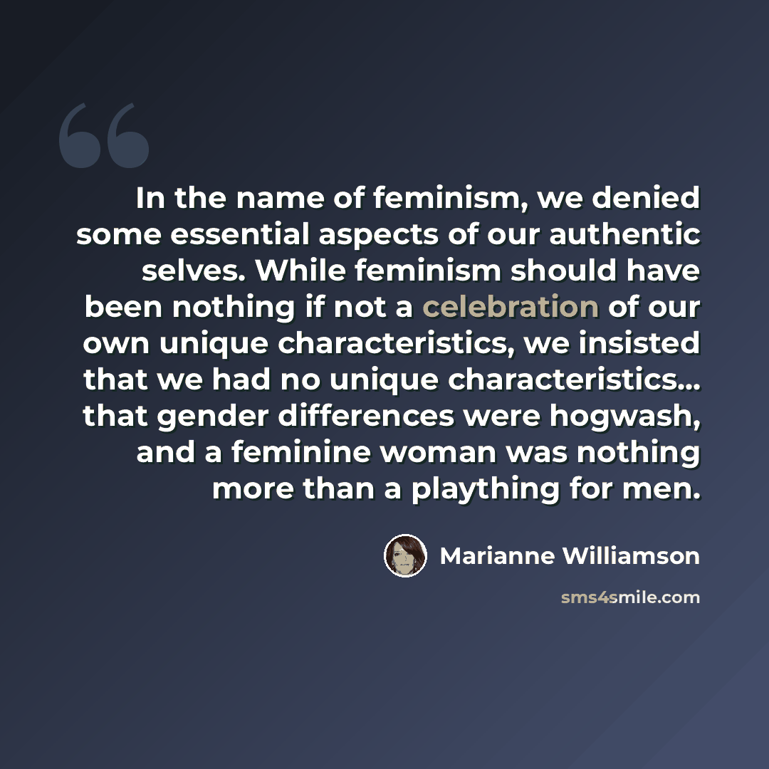 “In the name of feminism, we denied some essential aspects of our authentic selves. While feminism should have been nothing if not a celebration of our own unique characteristics, we insisted that we had no unique characteristics... that gender differences were hogwash, and a feminine woman was…” quote by Marianne Williamson