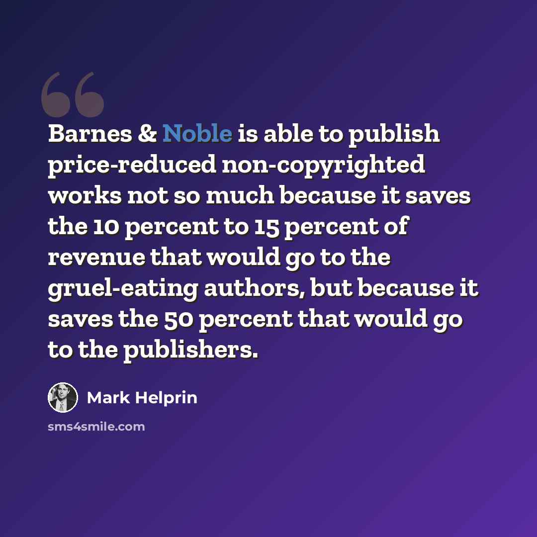 “Barnes & Noble is able to publish price-reduced non-copyrighted works not so much because it saves the 10 percent to 15 percent of revenue that would go to the gruel-eating authors, but because it saves the 50 percent that would go to the publishers.” quote by Mark Helprin