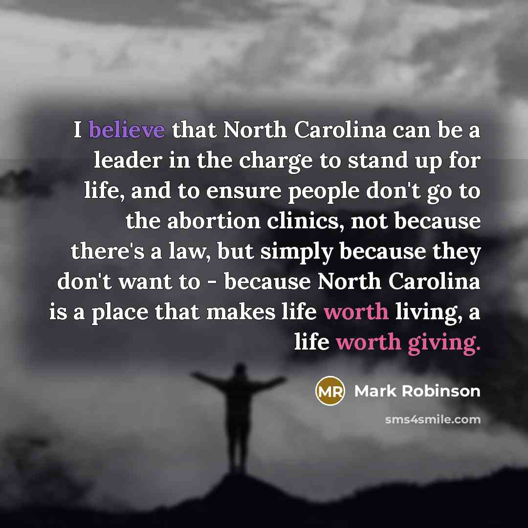 “I believe that North Carolina can be a leader in the charge to stand up for life, and to ensure people don't go to the abortion clinics, not because there's a law, but simply because they don't want to - because North Carolina is a place that makes life worth living, a life worth giving.” quote by Mark Robinson