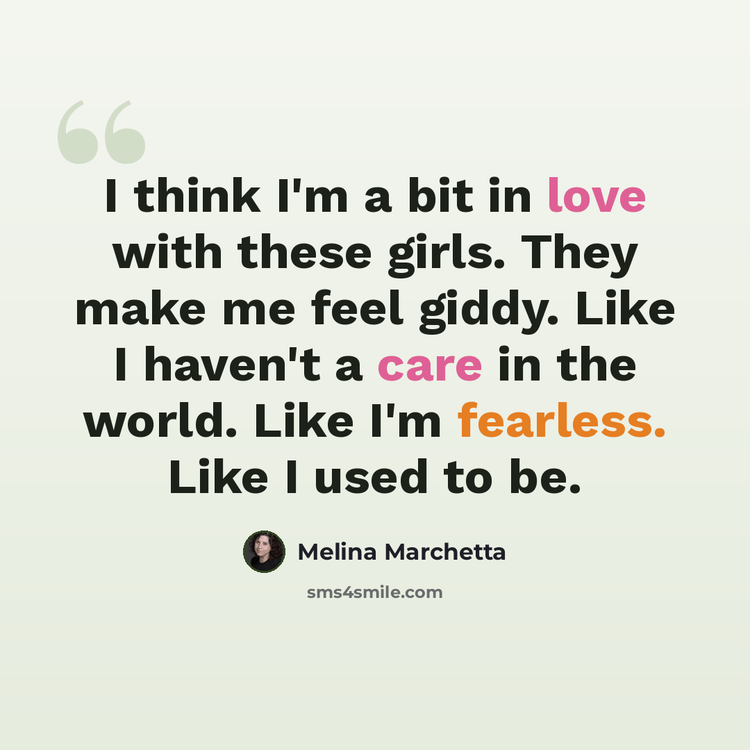 “I think I'm a bit in love with these girls. They make me feel giddy. Like I haven't a care in the world. Like I'm fearless. Like I used to be.” quote by Melina Marchetta
