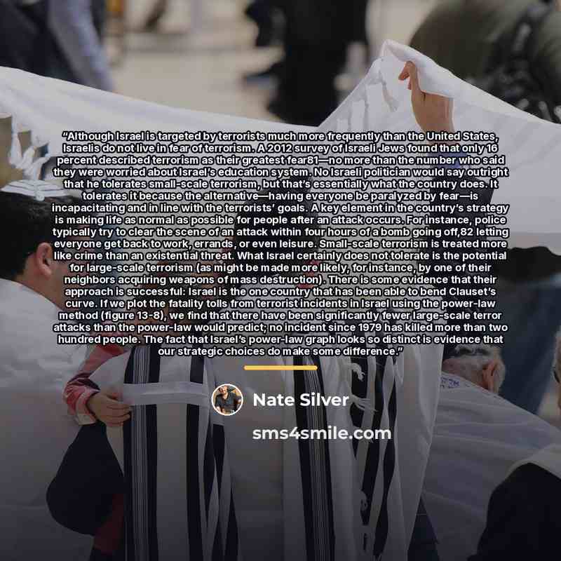 “Although Israel is targeted by terrorists much more frequently than the United States, Israelis do not live in fear of terrorism. A 2012 survey of Israeli Jews found that only 16 percent described terrorism as their greatest fear81—no more than the number who said they were worried about Israel’s…” quote by Nate Silver