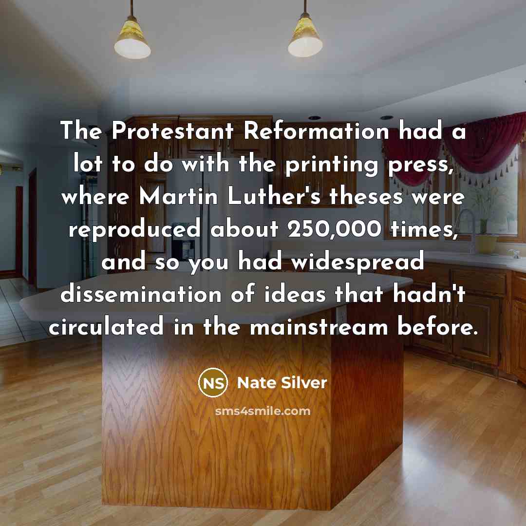 “The Protestant Reformation had a lot to do with the printing press, where Martin Luther's theses were reproduced about 250,000 times, and so you had widespread dissemination of ideas that hadn't circulated in the mainstream before.” quote by Nate Silver