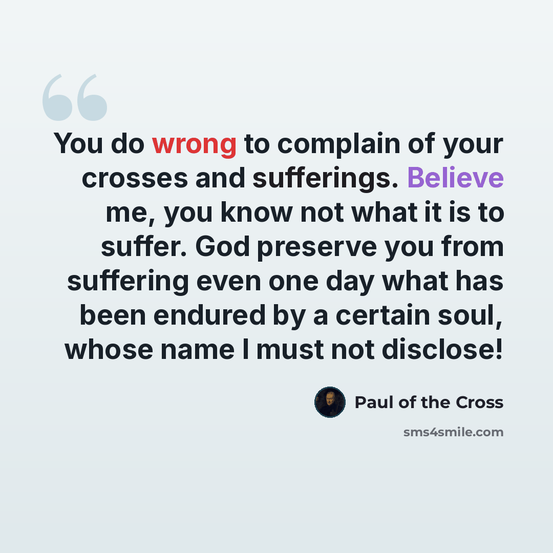“You do wrong to complain of your crosses and sufferings. Believe me, you know not what it is to suffer. God preserve you from suffering even one day what has been endured by a certain soul, whose name I must not disclose!” quote by Paul of the Cross