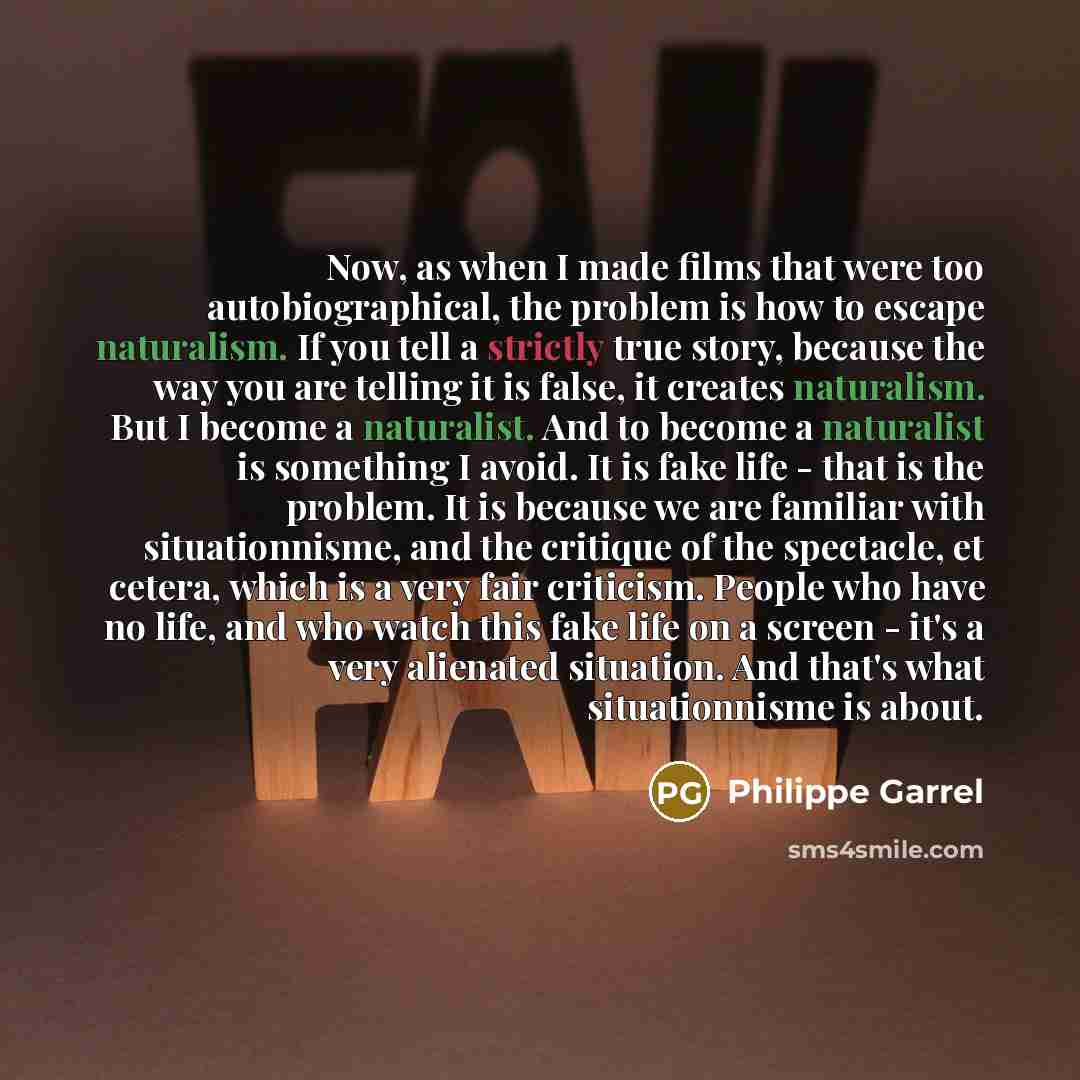 “Now, as when I made films that were too autobiographical, the problem is how to escape naturalism. If you tell a strictly true story, because the way you are telling it is false, it creates naturalism. But I become a naturalist. And to become a naturalist is something I avoid. It is fake life…” quote by Philippe Garrel
