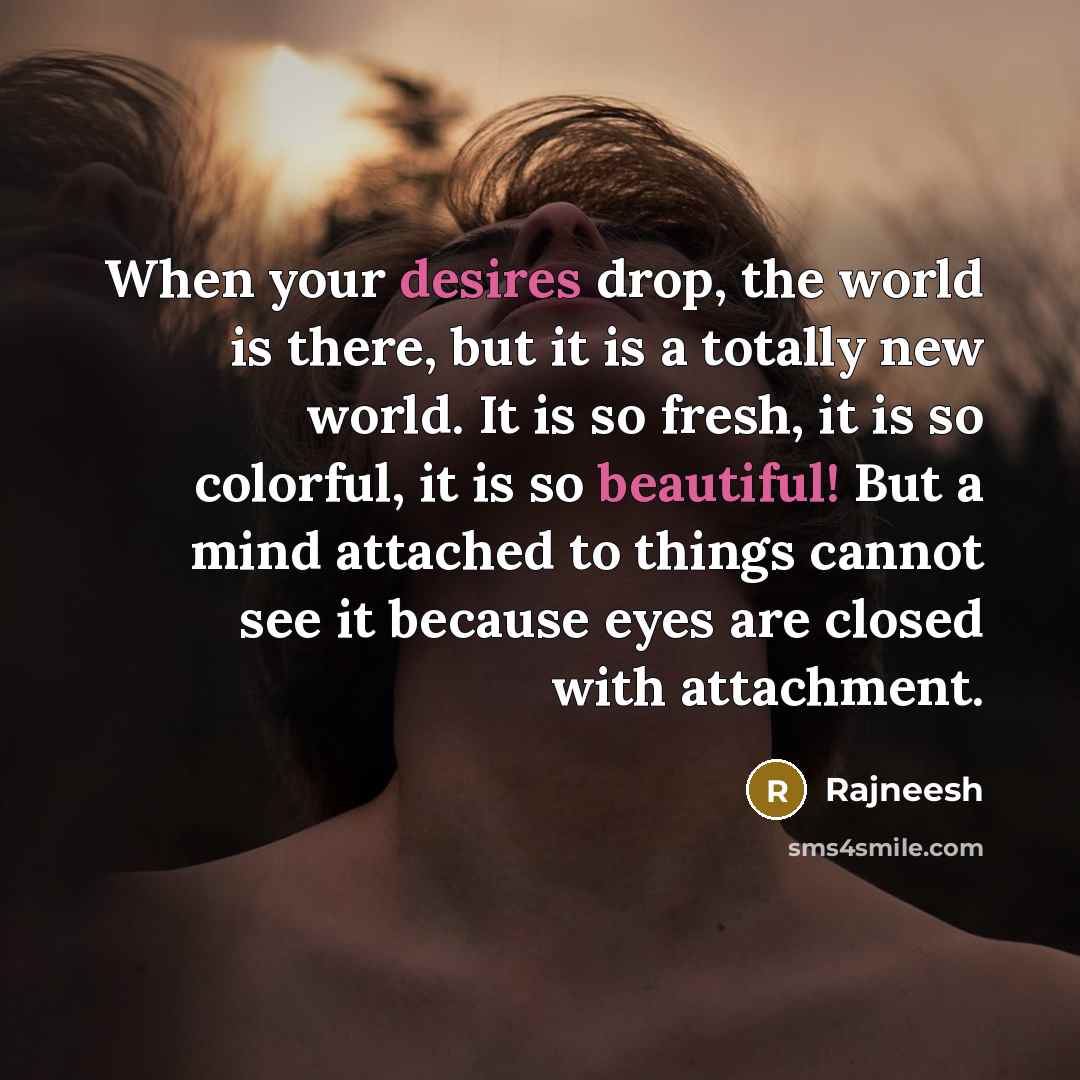 “When your desires drop, the world is there, but it is a totally new world. It is so fresh, it is so colorful, it is so beautiful! But a mind attached to things cannot see it because eyes are closed with attachment.” quote by Rajneesh