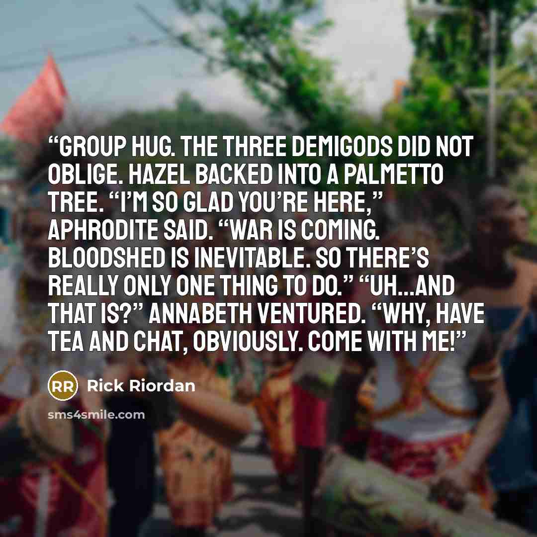 “group hug. The three demigods did not oblige. Hazel backed into a palmetto tree. “I’m so glad you’re here,” Aphrodite said. “War is coming. Bloodshed is inevitable. So there’s really only one thing to do.” “Uh…and that is?” Annabeth ventured. “Why, have tea and chat, obviously. Come with me!” quote by Rick Riordan