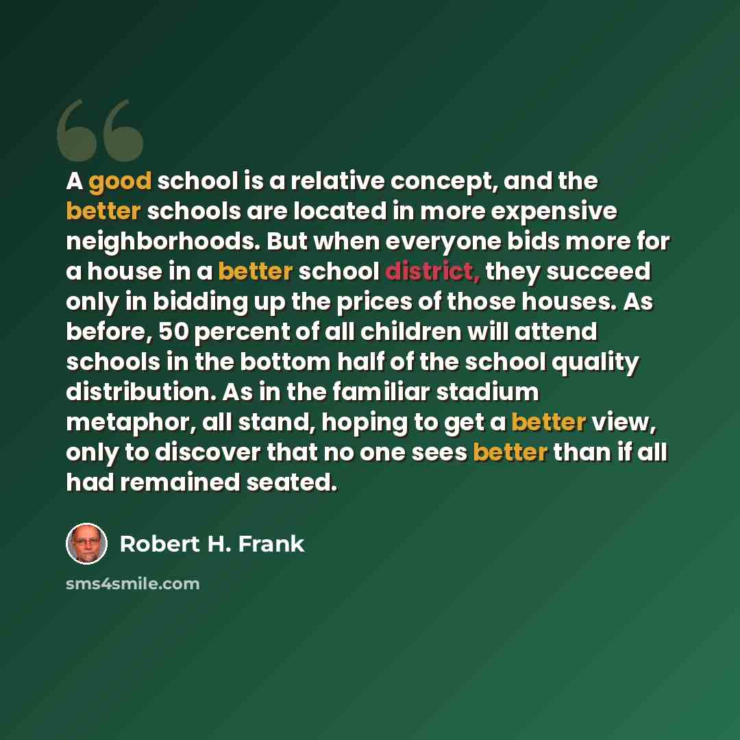 “A good school is a relative concept, and the better schools are located in more expensive neighborhoods. But when everyone bids more for a house in a better school district, they succeed only in bidding up the prices of those houses. As before, 50 percent of all children will attend schools in the…” quote by Robert H. Frank