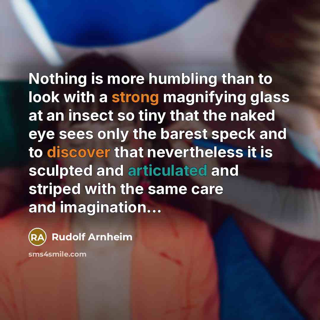 “Nothing is more humbling than to look with a strong magnifying glass at an insect so tiny that the naked eye sees only the barest speck and to discover that nevertheless it is sculpted and articulated and striped with the same care and imagination...” quote by Rudolf Arnheim