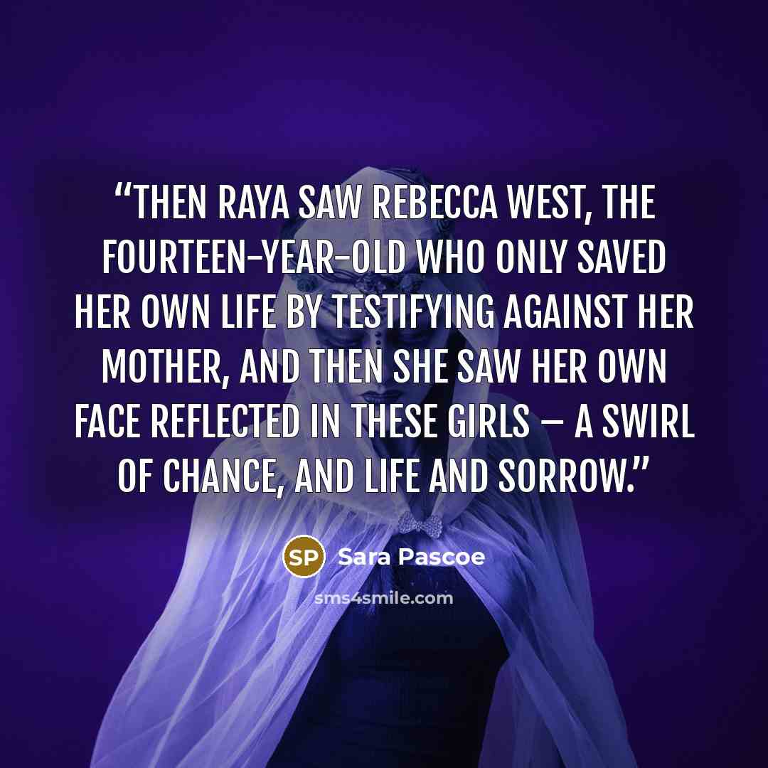 “Then Raya saw Rebecca West, the fourteen-year-old who only saved her own life by testifying against her mother, and then she saw her own face reflected in these girls – a swirl of chance, and life and sorrow.” quote by Sara Pascoe