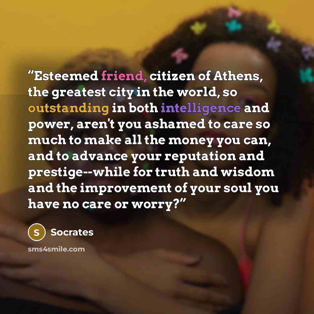 “Esteemed friend, citizen of Athens, the greatest city in the world, so outstanding in both intelligence and power, aren't you ashamed to care so much to make all the money you can, and to advance your reputation and prestige--while for truth and wisdom and the improvement of your soul you have no…” quote by Socrates