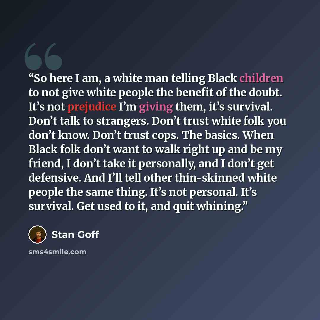 “So here I am, a white man telling Black children to not give white people the benefit of the doubt. It’s not prejudice I’m giving them, it’s survival. Don’t talk to strangers. Don’t trust white folk you don’t know. Don’t trust cops. The basics. When Black folk don’t want to walk right up and be my…” quote by Stan Goff