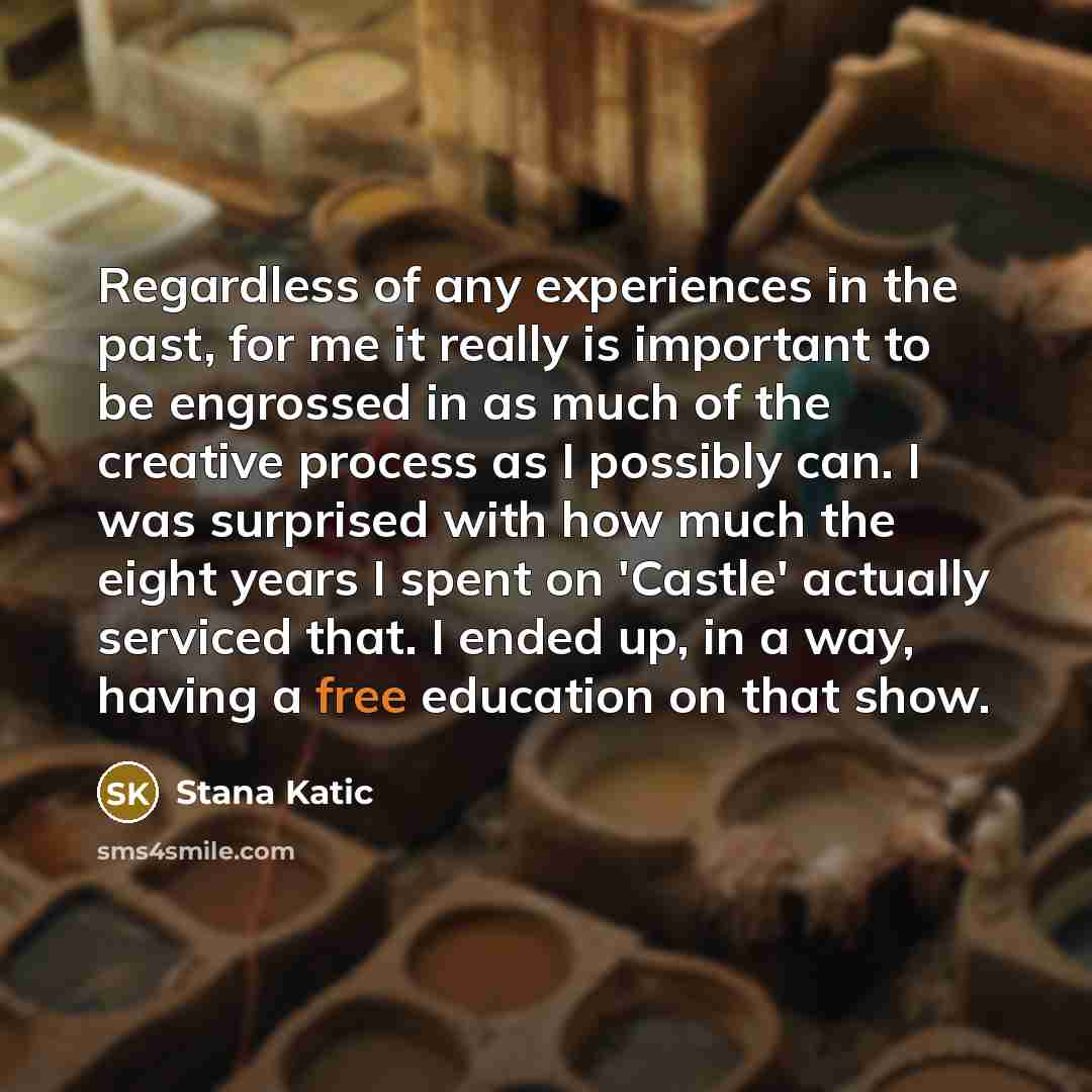 “Regardless of any experiences in the past, for me it really is important to be engrossed in as much of the creative process as I possibly can. I was surprised with how much the eight years I spent on 'Castle' actually serviced that. I ended up, in a way, having a free education on that show.” quote by Stana Katic