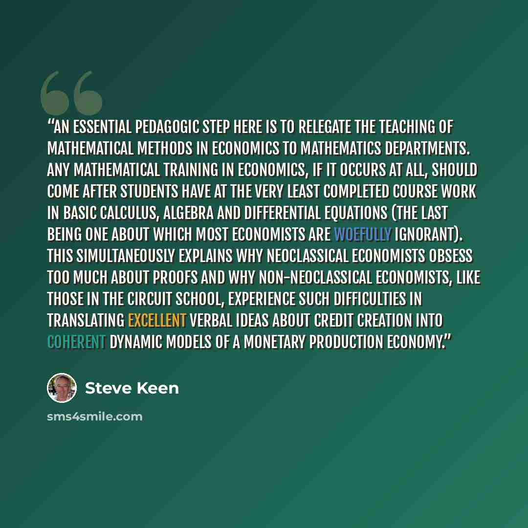 “An essential pedagogic step here is to relegate the teaching of mathematical methods in economics to mathematics departments. Any mathematical training in economics, if it occurs at all, should come after students have at the very least completed course work in basic calculus, algebra and…” quote by Steve Keen