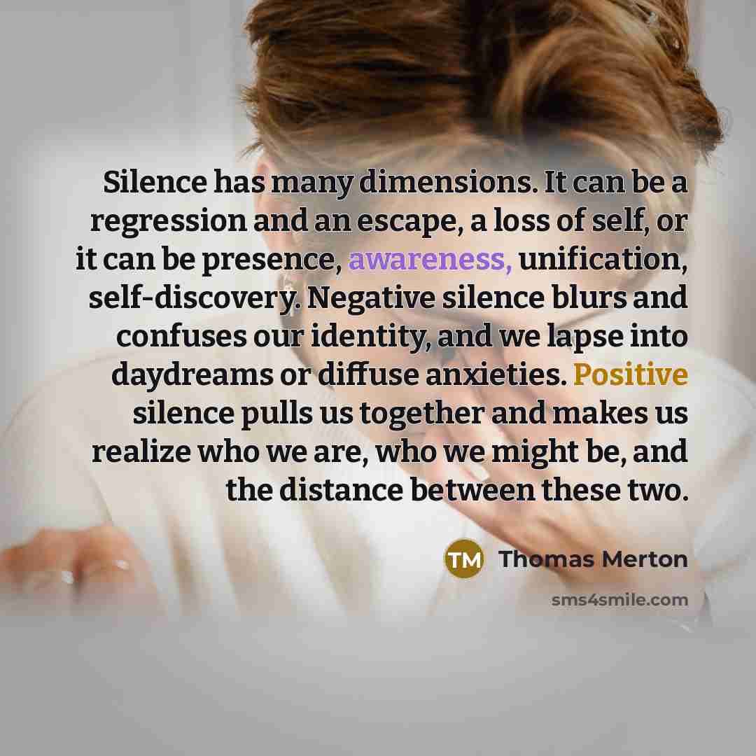 “Silence has many dimensions. It can be a regression and an escape, a loss of self, or it can be presence, awareness, unification, self-discovery. Negative silence blurs and confuses our identity, and we lapse into daydreams or diffuse anxieties. Positive silence pulls us together and makes us…” quote by Thomas Merton
