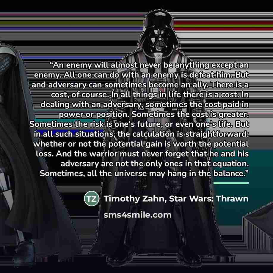 “An enemy will almost never be anything except an enemy. All one can do with an enemy is defeat him. But and adversary can sometimes become an ally. There is a cost, of course. In all things in life there is a cost. In dealing with an adversary, sometimes the cost paid in power or position…” quote by Timothy Zahn, Star Wars: Thrawn