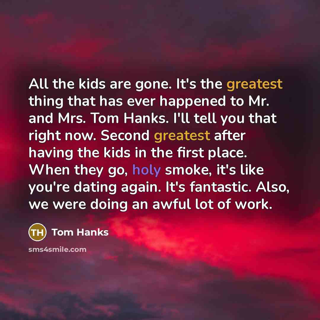 “All the kids are gone. It's the greatest thing that has ever happened to Mr. and Mrs. Tom Hanks. I'll tell you that right now. Second greatest after having the kids in the first place. When they go, holy smoke, it's like you're dating again. It's fantastic. Also, we were doing an awful lot of work.” quote by Tom Hanks