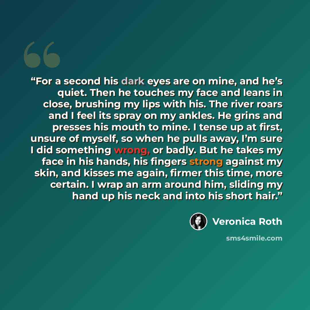 “For a second his dark eyes are on mine, and he’s quiet. Then he touches my face and leans in close, brushing my lips with his. The river roars and I feel its spray on my ankles. He grins and presses his mouth to mine. I tense up at first, unsure of myself, so when he pulls away, I’m sure I did…” quote by Veronica Roth