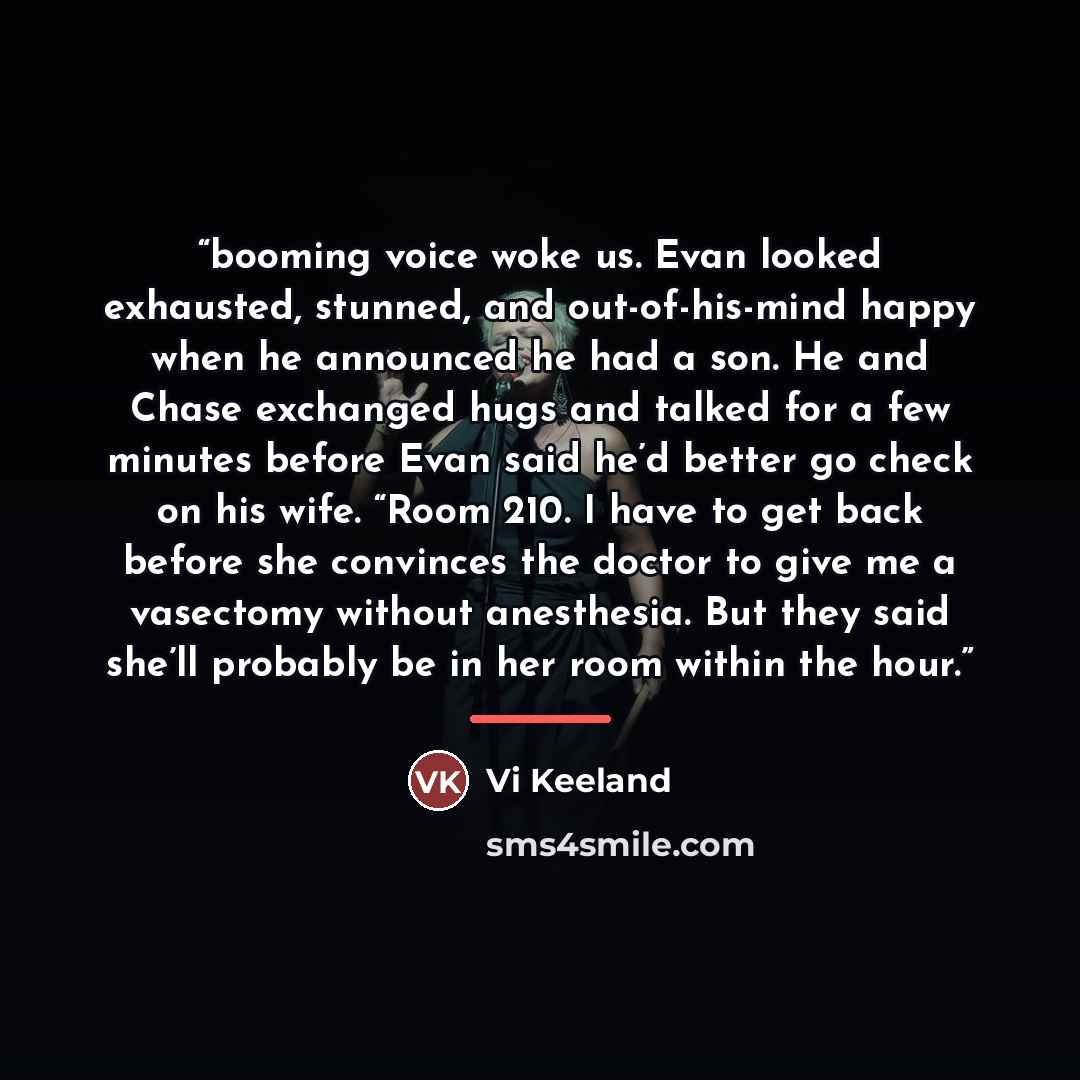 “booming voice woke us. Evan looked exhausted, stunned, and out-of-his-mind happy when he announced he had a son. He and Chase exchanged hugs and talked for a few minutes before Evan said he’d better go check on his wife. “Room 210. I have to get back before she convinces the doctor to give me a…” quote by Vi Keeland