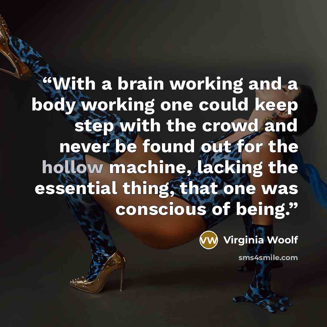 “With a brain working and a body working one could keep step with the crowd and never be found out for the hollow machine, lacking the essential thing, that one was conscious of being.” quote by Virginia Woolf