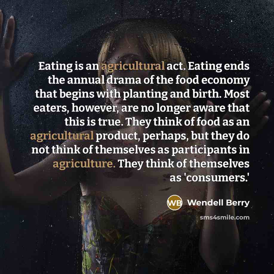 “Eating is an agricultural act. Eating ends the annual drama of the food economy that begins with planting and birth. Most eaters, however, are no longer aware that this is true. They think of food as an agricultural product, perhaps, but they do not think of themselves as participants in…” quote by Wendell Berry