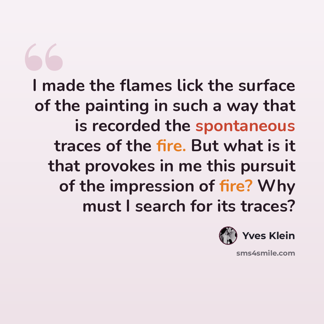 “I made the flames lick the surface of the painting in such a way that is recorded the spontaneous traces of the fire. But what is it that provokes in me this pursuit of the impression of fire? Why must I search for its traces?” quote by Yves Klein