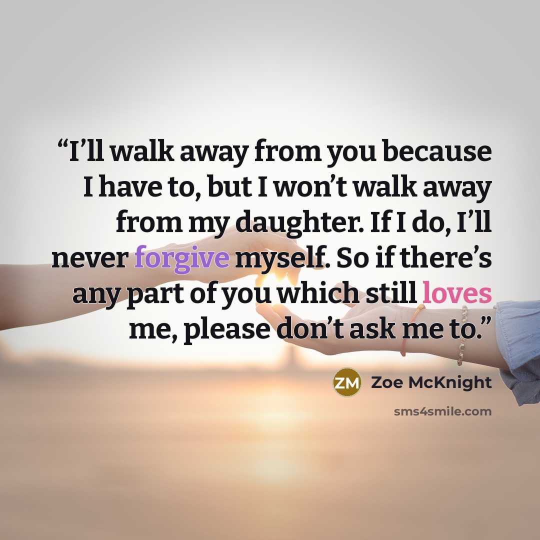 “I’ll walk away from you because I have to, but I won’t walk away from my daughter. If I do, I’ll never forgive myself. So if there’s any part of you which still loves me, please don’t ask me to.” quote by Zoe McKnight
