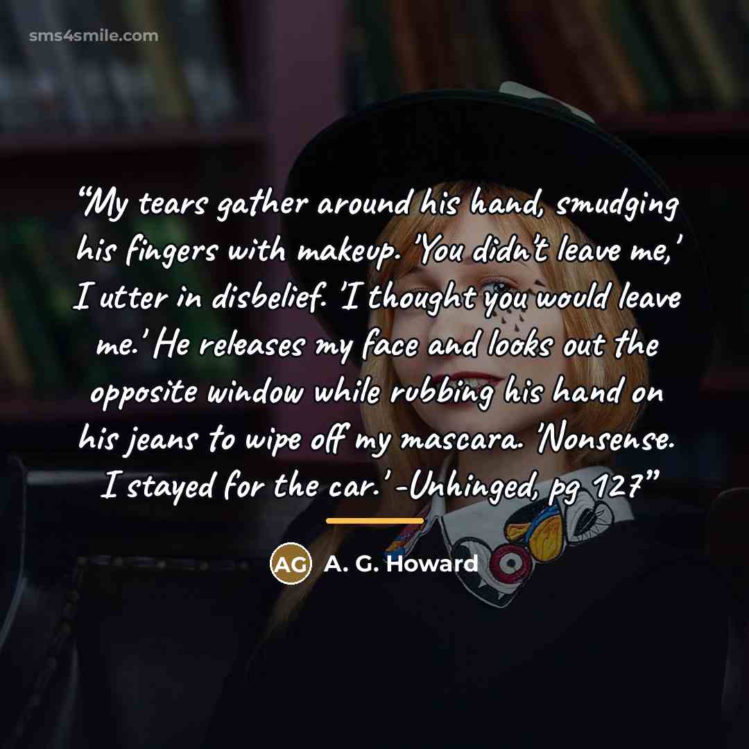 “My tears gather around his hand, smudging his fingers with makeup. 'You didn't leave me,' I utter in disbelief. 'I thought you would leave me.' He releases my face and looks out the opposite window while rubbing his hand on his jeans to wipe off my mascara. 'Nonsense. I stayed for the car.'…” quote by A. G. Howard