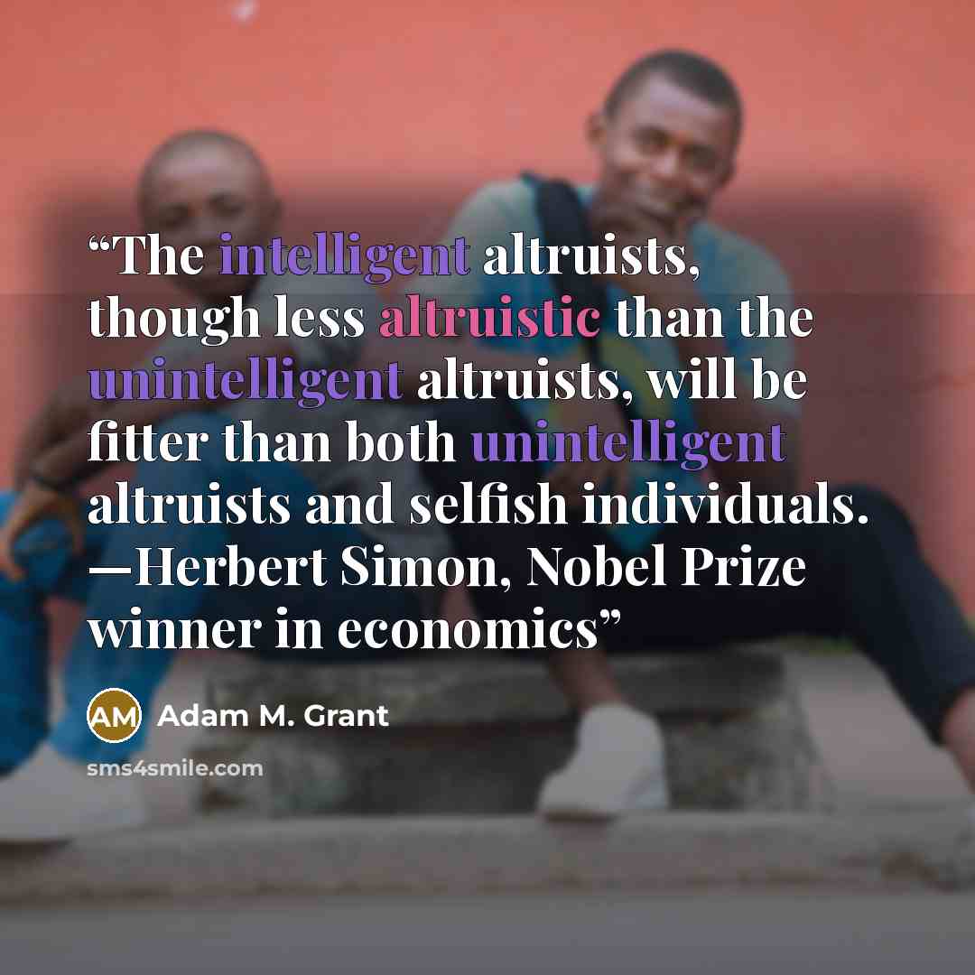 “The intelligent altruists, though less altruistic than the unintelligent altruists, will be fitter than both unintelligent altruists and selfish individuals. —Herbert Simon, Nobel Prize winner in economics” quote by Adam M. Grant