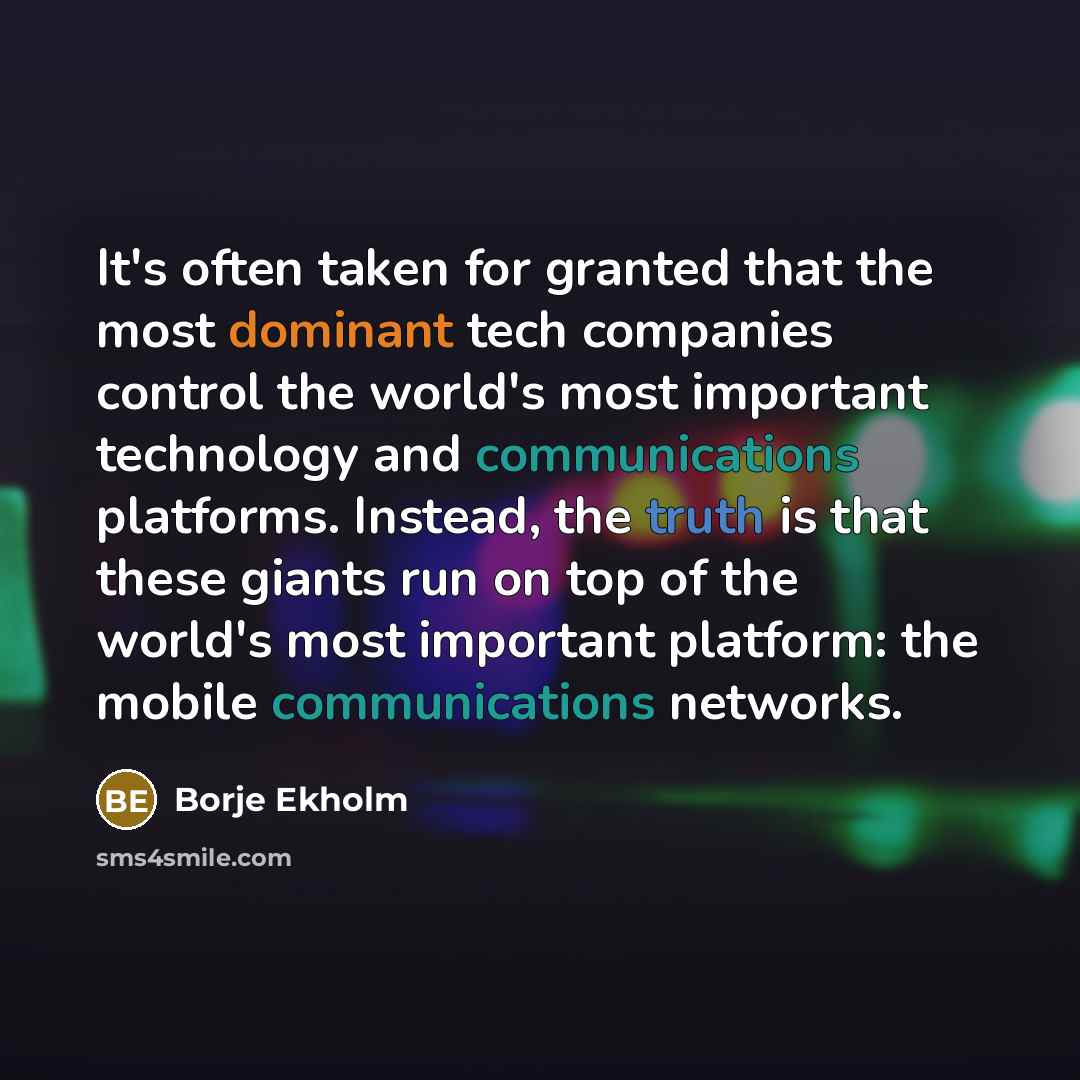 “It's often taken for granted that the most dominant tech companies control the world's most important technology and communications platforms. Instead, the truth is that these giants run on top of the world's most important platform: the mobile communications networks.” quote by Borje Ekholm