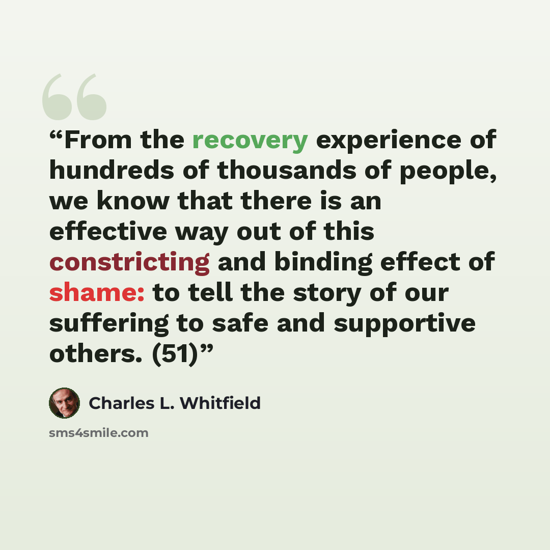“From the recovery experience of hundreds of thousands of people, we know that there is an effective way out of this constricting and binding effect of shame: to tell the story of our suffering to safe and supportive others. (51)” quote by Charles L. Whitfield