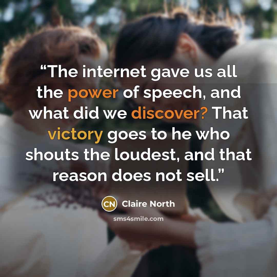 “The internet gave us all the power of speech, and what did we discover? That victory goes to he who shouts the loudest, and that reason does not sell.” quote by Claire North