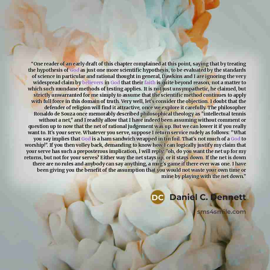 “One reader of an early draft of this chapter complained at this point, saying that by treating the hypothesis of God as just one more scientific hypothesis, to be evaluated by the standards of science in particular and rational thought in general, Dawkins and I are ignoring the very widespread…” quote by Daniel C. Dennett