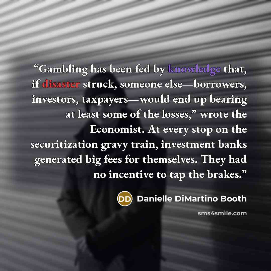 “Gambling has been fed by knowledge that, if disaster struck, someone else—borrowers, investors, taxpayers—would end up bearing at least some of the losses,” wrote the Economist. At every stop on the securitization gravy train, investment banks generated big fees for themselves. They had no…” quote by Danielle DiMartino Booth