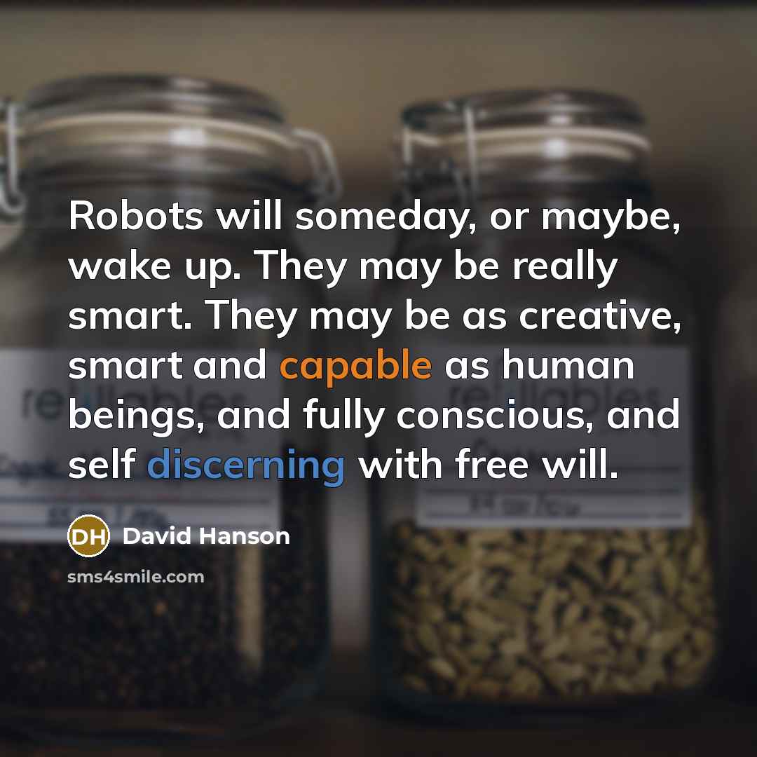 “Robots will someday, or maybe, wake up. They may be really smart. They may be as creative, smart and capable as human beings, and fully conscious, and self discerning with free will.” quote by David Hanson