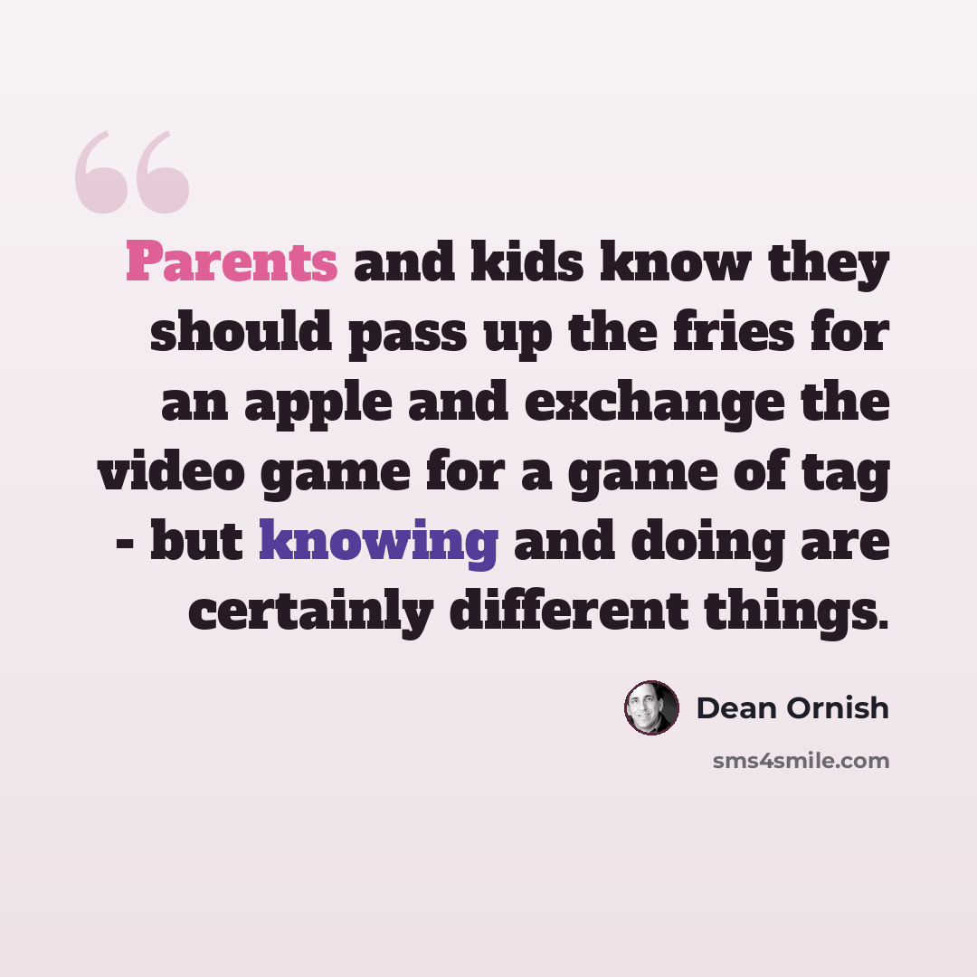 “Parents and kids know they should pass up the fries for an apple and exchange the video game for a game of tag - but knowing and doing are certainly different things.” quote by Dean Ornish