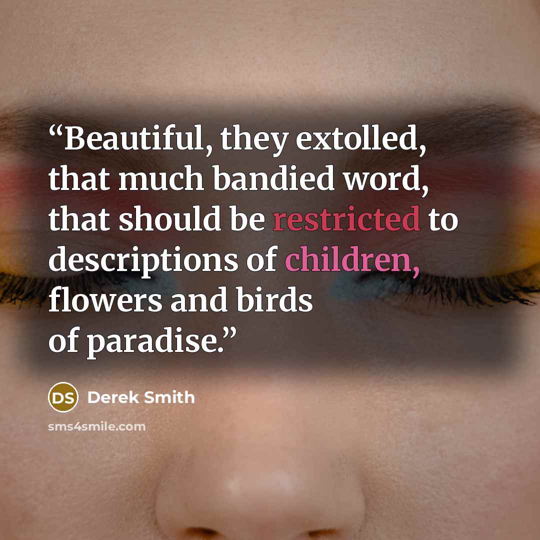 “Beautiful, they extolled, that much bandied word, that should be restricted to descriptions of children, flowers and birds of paradise.” quote by Derek Smith