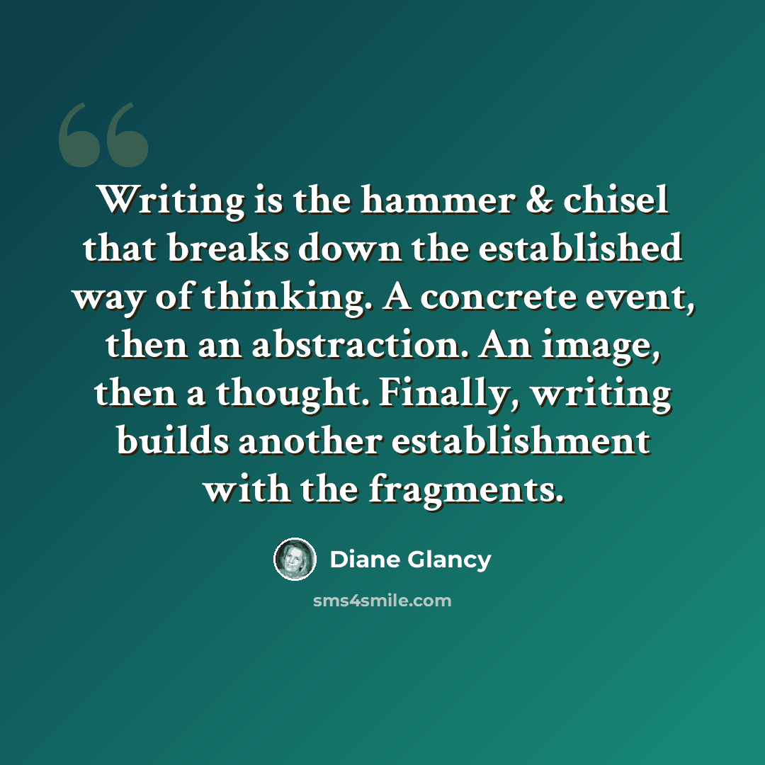 “Writing is the hammer & chisel that breaks down the established way of thinking. A concrete event, then an abstraction. An image, then a thought. Finally, writing builds another establishment with the fragments.” quote by Diane Glancy